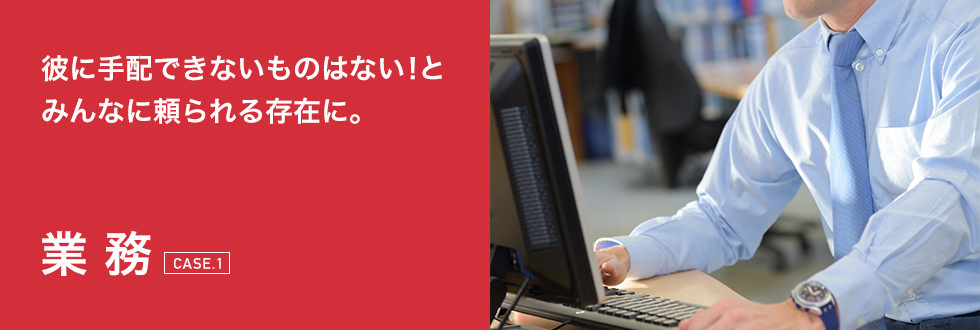 彼に手配できないものはない！とみんなに頼られる存在に。業務[CASE.1]