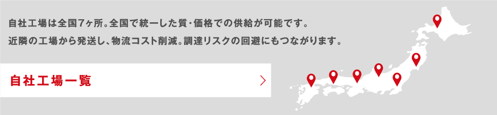 【自社工場一覧】自社工場は全国7箇所。全国で統一した質・価格での供給が可能です。近隣の工場から発送し、物流コスト削減。調達リスクの回避にもつながります。